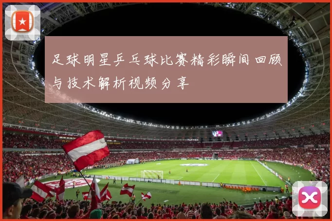 足球明星乒乓球比赛精彩瞬间回顾与技术解析视频分享