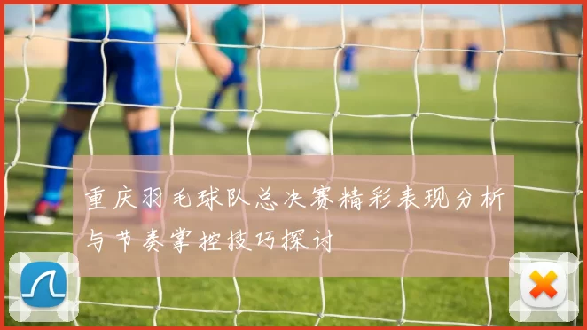 重庆羽毛球队总决赛精彩表现分析与节奏掌控技巧探讨