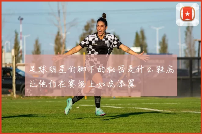 足球明星们脚下的秘密是什么鞋底让他们在赛场上如虎添翼