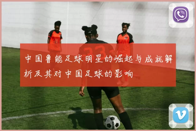 中国鲁能足球明星的崛起与成就解析及其对中国足球的影响