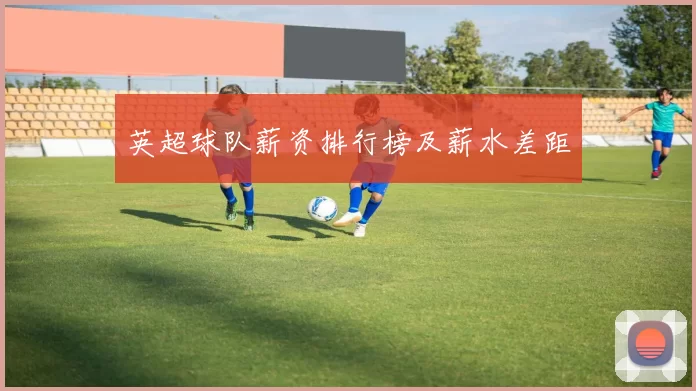 英超球队薪资排行榜及薪水差距