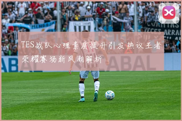 TES战队心理素质提升引发热议王者荣耀赛场新风潮解析