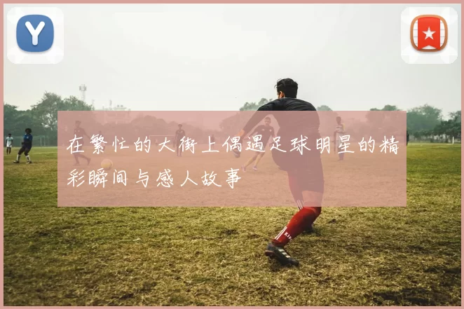 在繁忙的大街上偶遇足球明星的精彩瞬间与感人故事