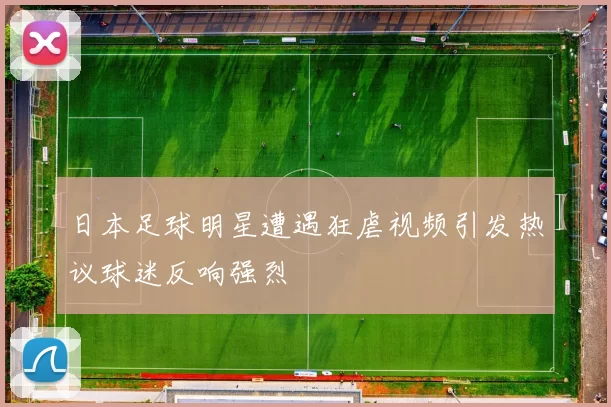 日本足球明星遭遇狂虐视频引发热议球迷反响强烈