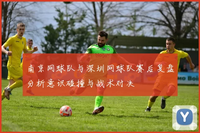 南京网球队与深圳网球队赛后复盘分析意识碰撞与战术对决