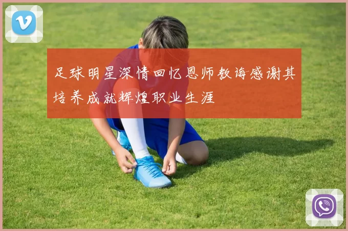足球明星深情回忆恩师教诲感谢其培养成就辉煌职业生涯