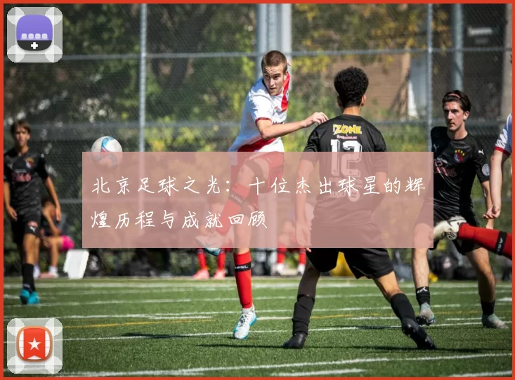 北京足球之光：十位杰出球星的辉煌历程与成就回顾