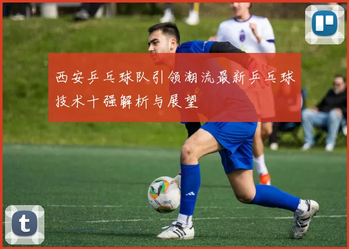 西安乒乓球队引领潮流最新乒乓球技术十强解析与展望