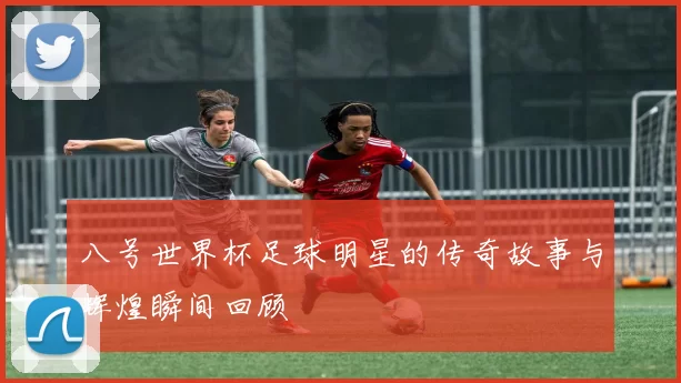 八号世界杯足球明星的传奇故事与辉煌瞬间回顾