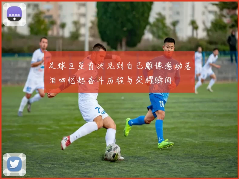 足球巨星首次见到自己雕像感动落泪回忆起奋斗历程与荣耀瞬间