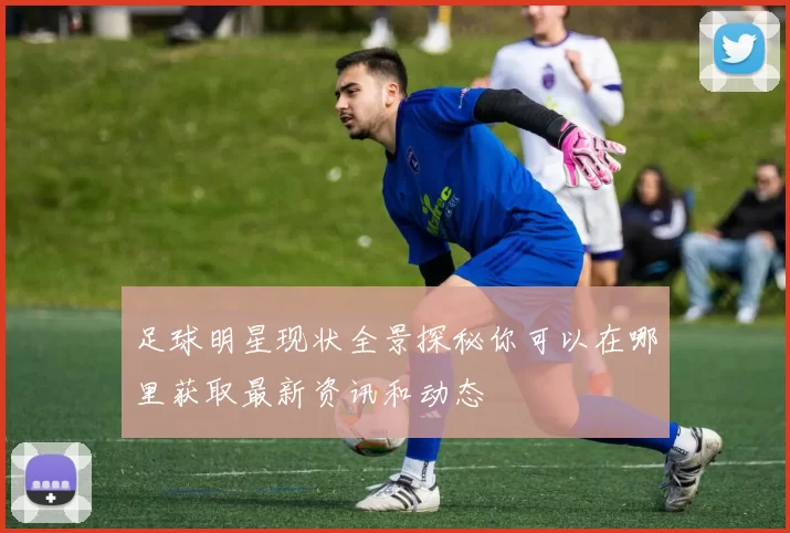 足球明星现状全景探秘你可以在哪里获取最新资讯和动态