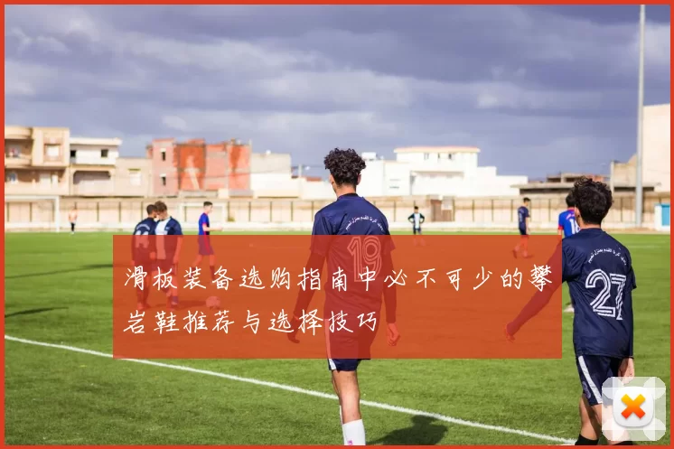 滑板装备选购指南中必不可少的攀岩鞋推荐与选择技巧