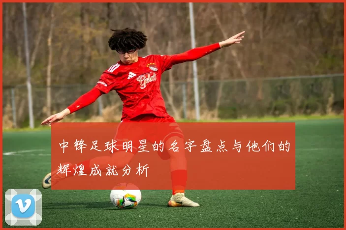 中锋足球明星的名字盘点与他们的辉煌成就分析