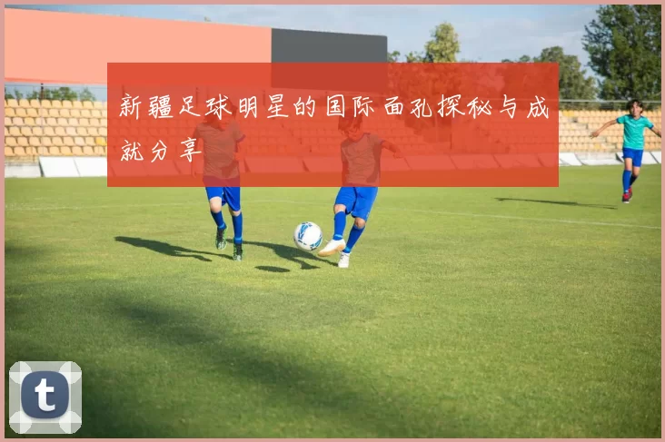 新疆足球明星的国际面孔探秘与成就分享