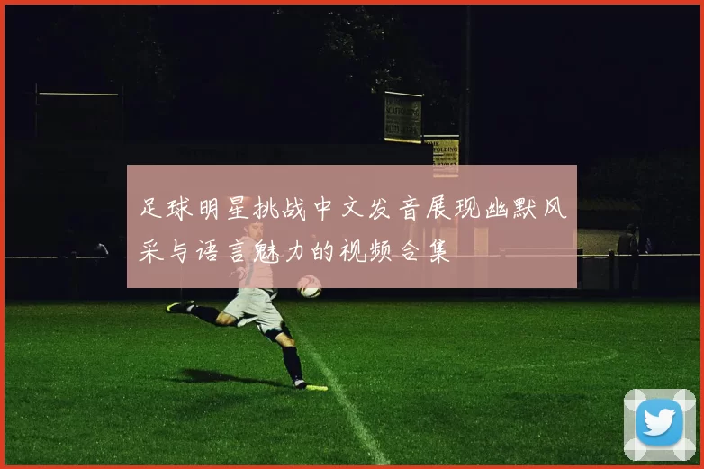 足球明星挑战中文发音展现幽默风采与语言魅力的视频合集