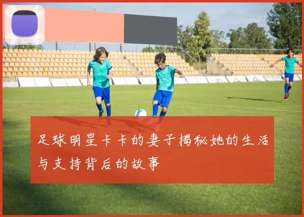 足球明星卡卡的妻子揭秘她的生活与支持背后的故事