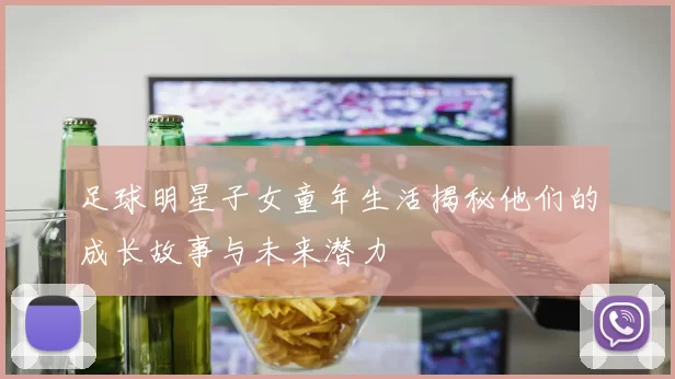 足球明星子女童年生活揭秘他们的成长故事与未来潜力