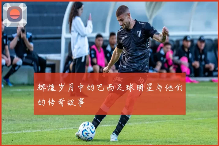 辉煌岁月中的巴西足球明星与他们的传奇故事