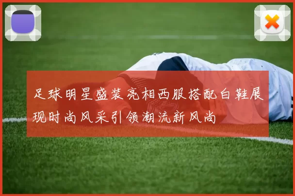 足球明星盛装亮相西服搭配白鞋展现时尚风采引领潮流新风尚