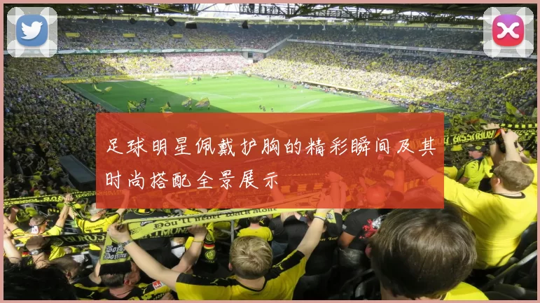 足球明星佩戴护胸的精彩瞬间及其时尚搭配全景展示