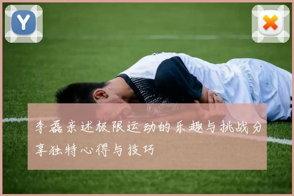李磊亲述极限运动的乐趣与挑战分享独特心得与技巧