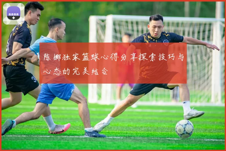 陈娜独家篮球心得分享探索技巧与心态的完美结合
