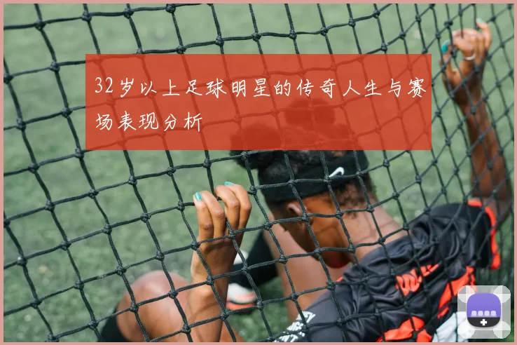 32岁以上足球明星的传奇人生与赛场表现分析