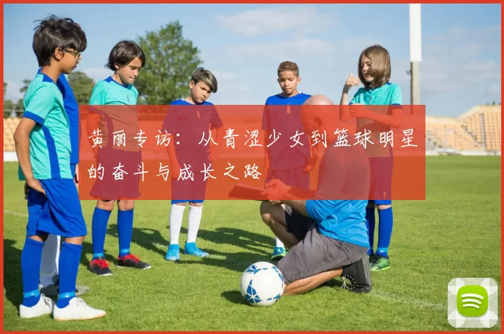 黄丽专访：从青涩少女到篮球明星的奋斗与成长之路