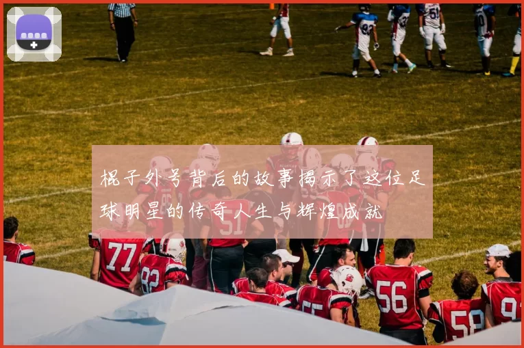 棍子外号背后的故事揭示了这位足球明星的传奇人生与辉煌成就