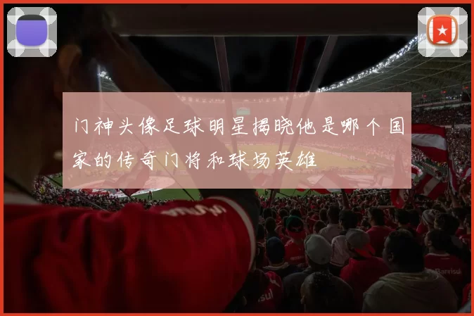 门神头像足球明星揭晓他是哪个国家的传奇门将和球场英雄