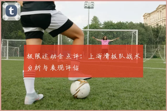 极限运动会点评：上海滑板队战术分析与表现评估