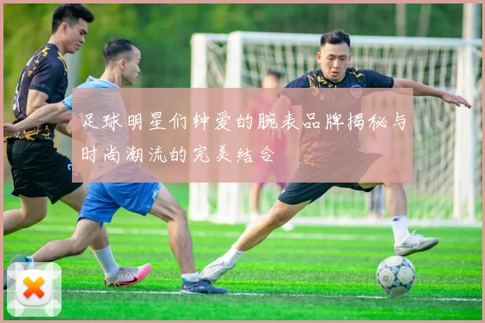 足球明星们钟爱的腕表品牌揭秘与时尚潮流的完美结合