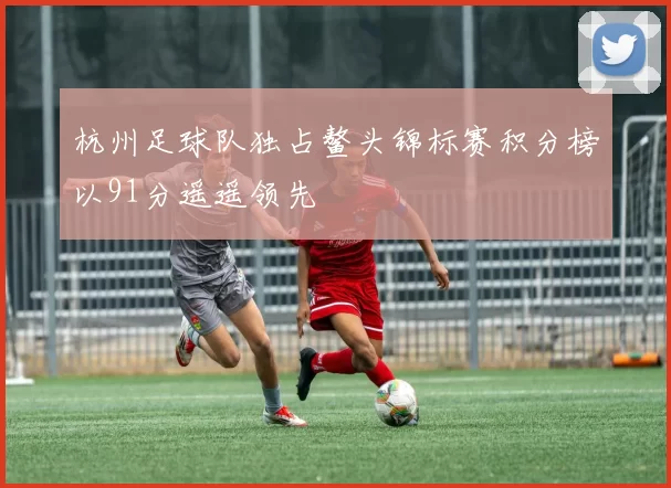 杭州足球队独占鳌头锦标赛积分榜以91分遥遥领先