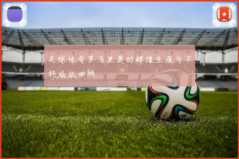 足球传奇罗马里奥的辉煌生涯与不朽成就回顾