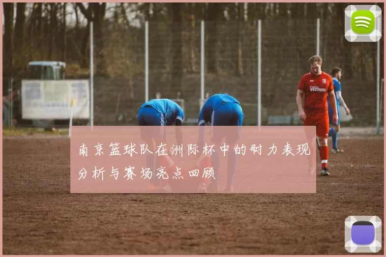 南京篮球队在洲际杯中的耐力表现分析与赛场亮点回顾