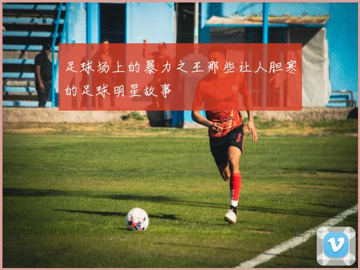 足球场上的暴力之王那些让人胆寒的足球明星故事