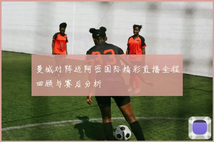 曼城对阵迈阿密国际精彩直播全程回顾与赛后分析