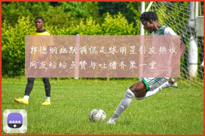 郭德纲幽默调侃足球明星引发热议网友纷纷点赞与吐槽齐聚一堂