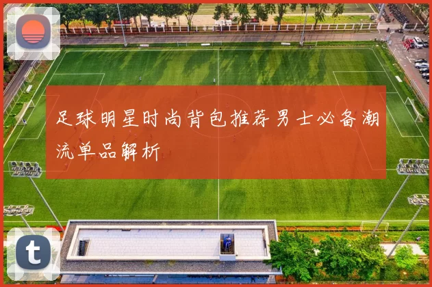 足球明星时尚背包推荐男士必备潮流单品解析