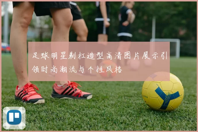 足球明星剃杠造型高清图片展示引领时尚潮流与个性风格