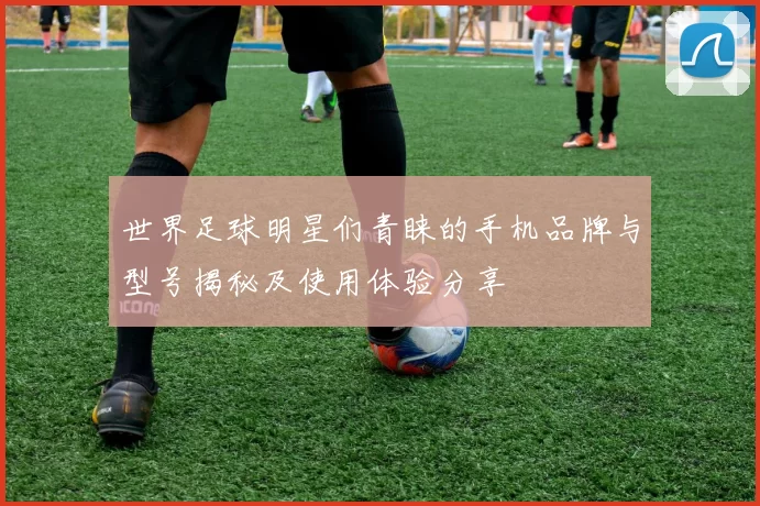 世界足球明星们青睐的手机品牌与型号揭秘及使用体验分享