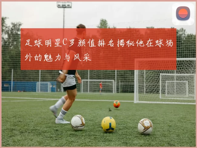 足球明星C罗颜值排名揭秘他在球场外的魅力与风采