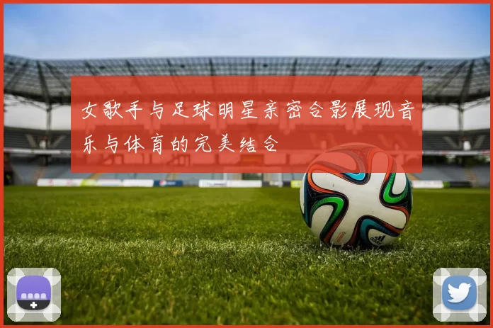 女歌手与足球明星亲密合影展现音乐与体育的完美结合