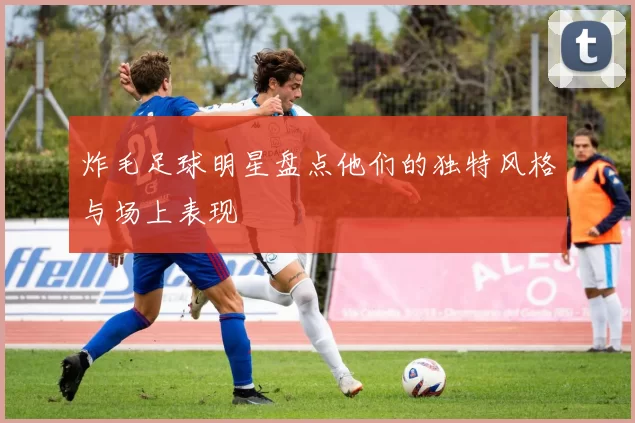 炸毛足球明星盘点他们的独特风格与场上表现