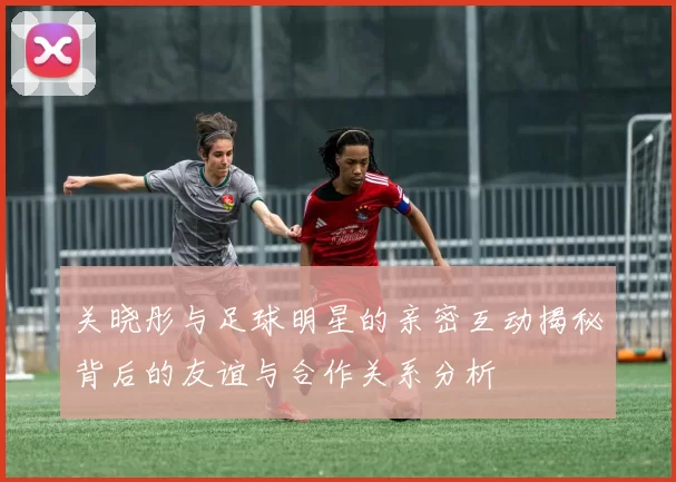 关晓彤与足球明星的亲密互动揭秘背后的友谊与合作关系分析