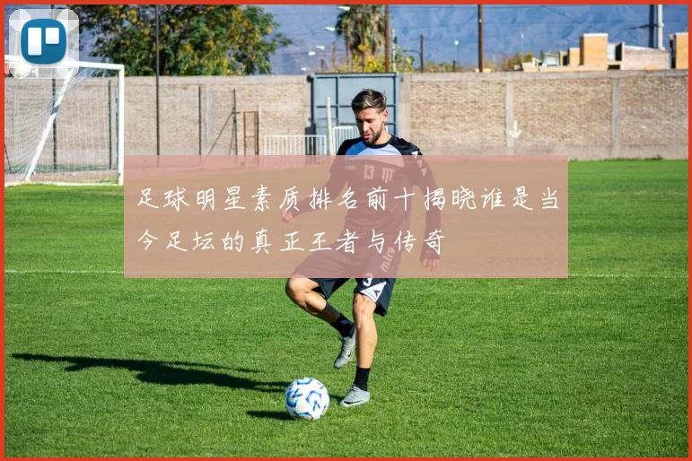 足球明星素质排名前十揭晓谁是当今足坛的真正王者与传奇