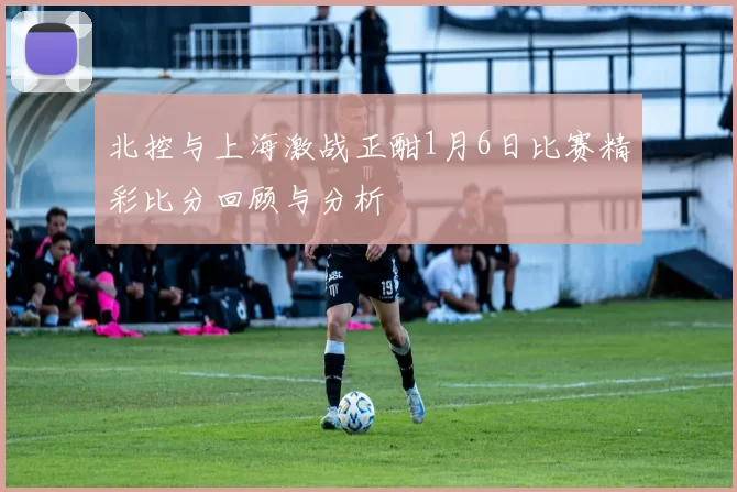 北控与上海激战正酣1月6日比赛精彩比分回顾与分析