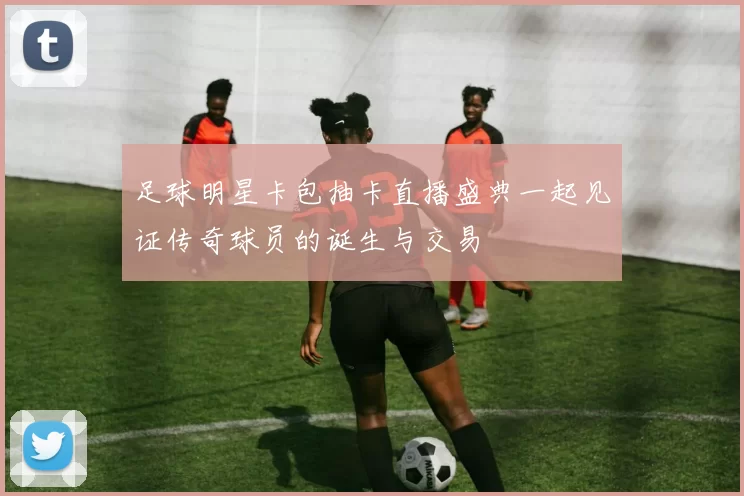足球明星卡包抽卡直播盛典一起见证传奇球员的诞生与交易