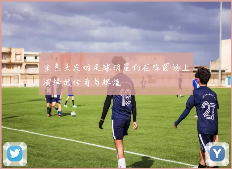 金色头发的足球明星们在绿茵场上演绎的传奇与辉煌