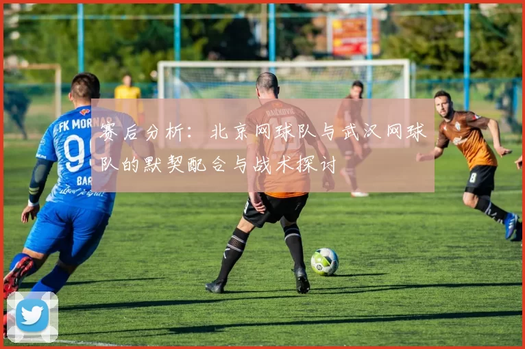 赛后分析：北京网球队与武汉网球队的默契配合与战术探讨